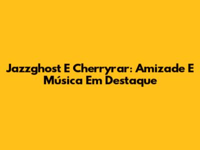 Jazzghost E Cherryrar: Amizade E Música Em Destaque