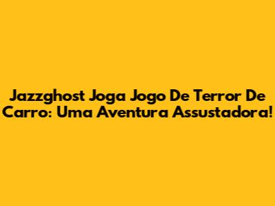 Jazzghost Joga Jogo De Terror De Carro: Uma Aventura Assustadora!