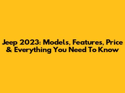 Jeep 2023: Models, Features, Price & Everything You Need To Know