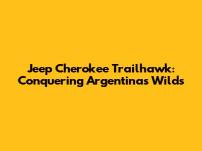 Jeep Cherokee Trailhawk: Conquering Argentina's Wilds