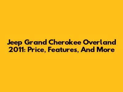 Jeep Grand Cherokee Overland 2011: Price, Features, And More