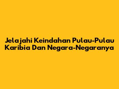 Jelajahi Keindahan Pulau-Pulau Karibia Dan Negara-Negaranya