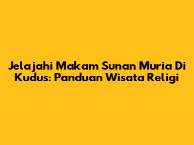Jelajahi Makam Sunan Muria Di Kudus: Panduan Wisata Religi