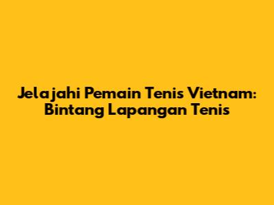 Jelajahi Pemain Tenis Vietnam: Bintang Lapangan Tenis