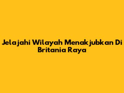 Jelajahi Wilayah Menakjubkan Di Britania Raya
