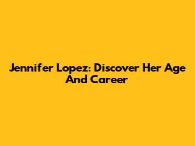Jennifer Lopez: Discover Her Age And Career