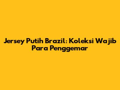 Jersey Putih Brazil: Koleksi Wajib Para Penggemar