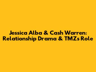 Jessica Alba & Cash Warren: Relationship Drama & TMZ's Role