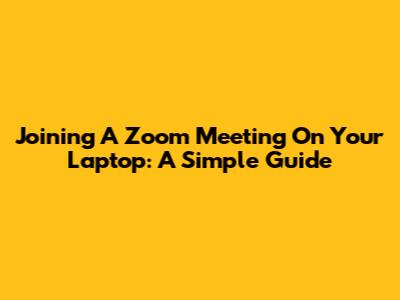 Joining A Zoom Meeting On Your Laptop: A Simple Guide