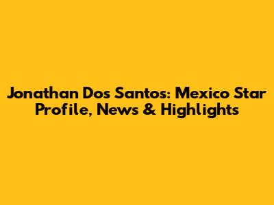 Jonathan Dos Santos: Mexico Star Profile, News & Highlights