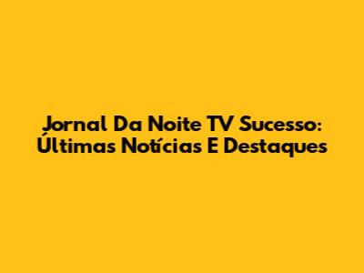 Jornal Da Noite TV Sucesso: Últimas Notícias E Destaques
