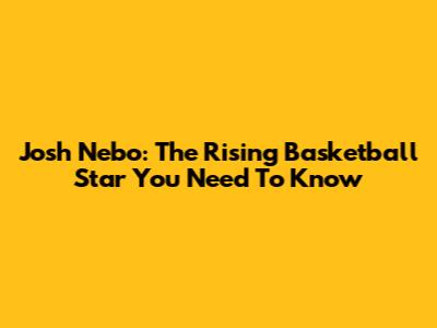 Josh Nebo: The Rising Basketball Star You Need To Know