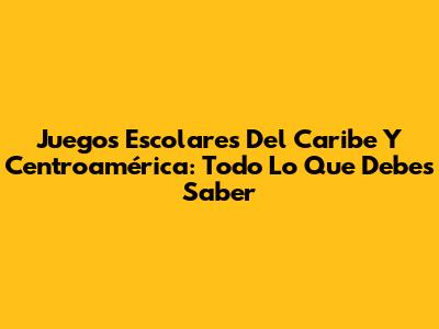 Juegos Escolares Del Caribe Y Centroamérica: Todo Lo Que Debes Saber