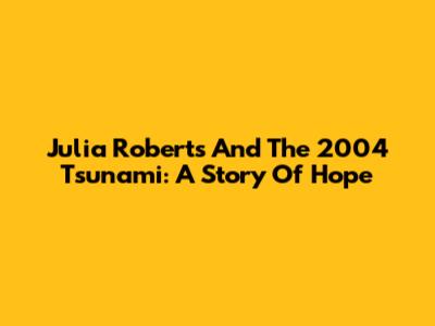 Julia Roberts And The 2004 Tsunami: A Story Of Hope