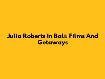 Julia Roberts In Bali: Films And Getaways