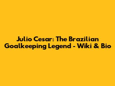 Julio Cesar: The Brazilian Goalkeeping Legend - Wiki & Bio