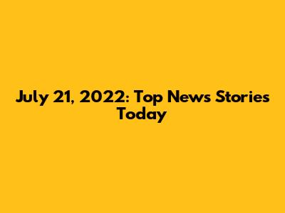 July 21, 2022: Top News Stories Today