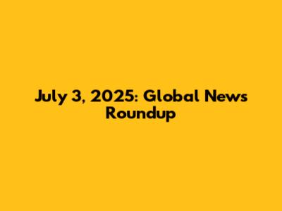 July 3, 2025: Global News Roundup