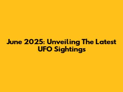 June 2025: Unveiling The Latest UFO Sightings