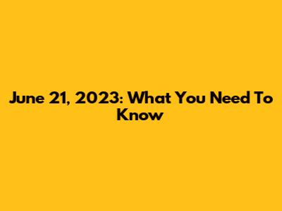 June 21, 2023: What You Need To Know