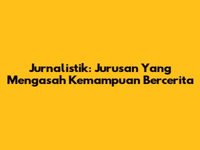Jurnalistik: Jurusan Yang Mengasah Kemampuan Bercerita
