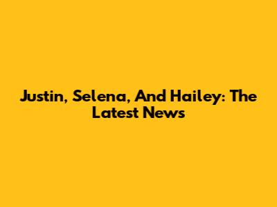 Justin, Selena, And Hailey: The Latest News
