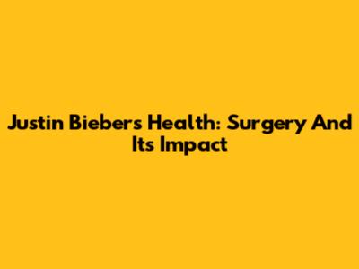 Justin Bieber's Health: Surgery And Its Impact