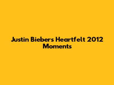 Justin Bieber's Heartfelt 2012 Moments