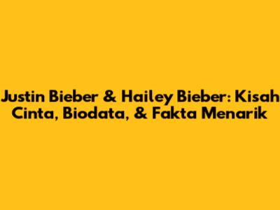 Justin Bieber & Hailey Bieber: Kisah Cinta, Biodata, & Fakta Menarik