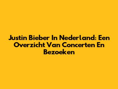 Justin Bieber In Nederland: Een Overzicht Van Concerten En Bezoeken