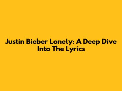 Justin Bieber Lonely: A Deep Dive Into The Lyrics