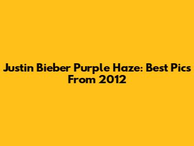 Justin Bieber Purple Haze: Best Pics From 2012