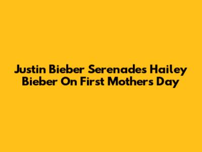 Justin Bieber Serenades Hailey Bieber On First Mother's Day