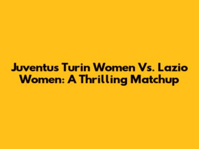 Juventus Turin Women Vs. Lazio Women: A Thrilling Matchup