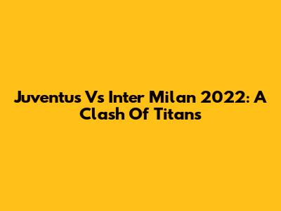 Juventus Vs Inter Milan 2022: A Clash Of Titans