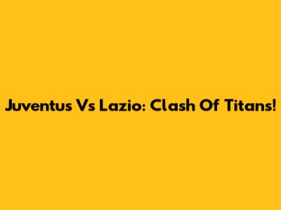 Juventus Vs Lazio: Clash Of Titans!