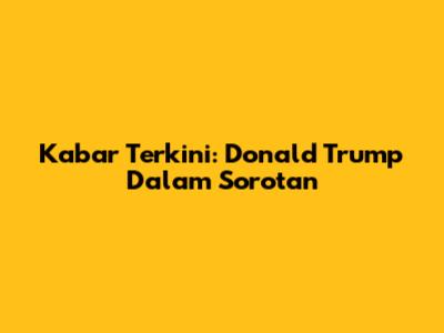 Kabar Terkini: Donald Trump Dalam Sorotan