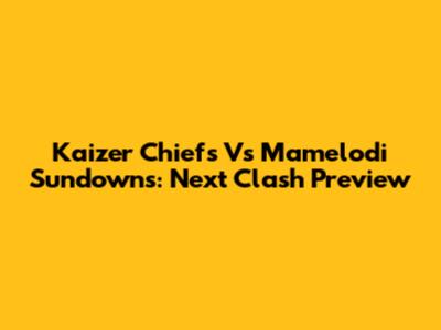 Kaizer Chiefs Vs Mamelodi Sundowns: Next Clash Preview