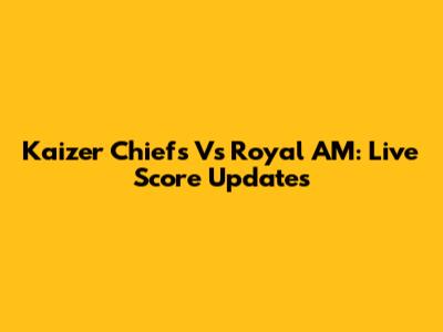 Kaizer Chiefs Vs Royal AM: Live Score Updates