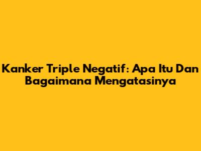 Kanker Triple Negatif: Apa Itu Dan Bagaimana Mengatasinya