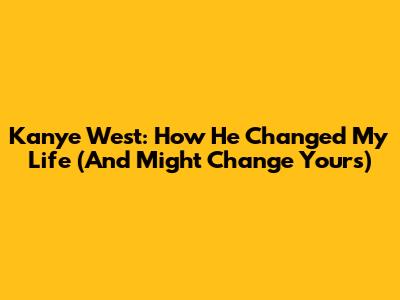 Kanye West: How He Changed My Life (And Might Change Yours)