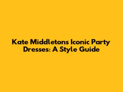 Kate Middleton's Iconic Party Dresses: A Style Guide