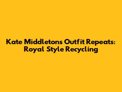 Kate Middleton's Outfit Repeats: Royal Style Recycling