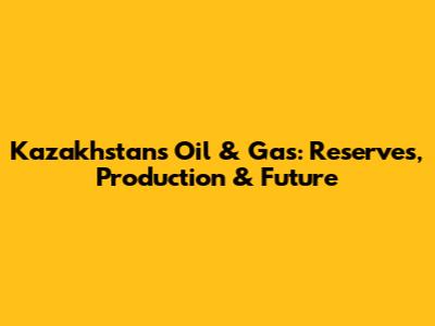 Kazakhstan's Oil & Gas: Reserves, Production & Future