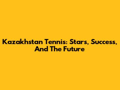 Kazakhstan Tennis: Stars, Success, And The Future