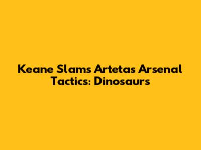 Keane Slams Arteta's Arsenal Tactics: 'Dinosaurs'