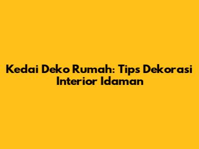 Kedai Deko Rumah: Tips Dekorasi Interior Idaman