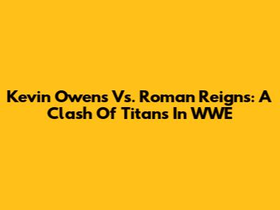 Kevin Owens Vs. Roman Reigns: A Clash Of Titans In WWE