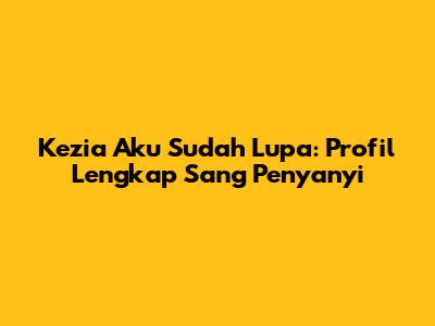 Kezia 'Aku Sudah Lupa': Profil Lengkap Sang Penyanyi