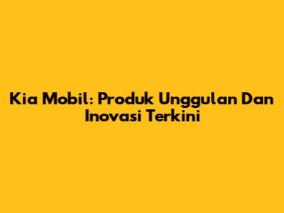 Kia Mobil: Produk Unggulan Dan Inovasi Terkini